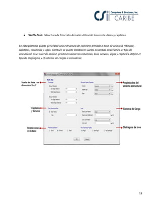 

Waffle Slab: Estructura de Concreto Armado utilizando losas reticulares y capiteles.

En esta plantilla puede generarse una estructura de concreto armado a base de una losa reticular,
capiteles, columnas y vigas. También se puede establecer vuelos en ambas direcciones, el tipo de
vinculación en el nivel de la base, predimensionar las columnas, losa, nervios, vigas y capiteles, definir el
tipo de diafragma y el sistema de cargas a considerar.

18

 