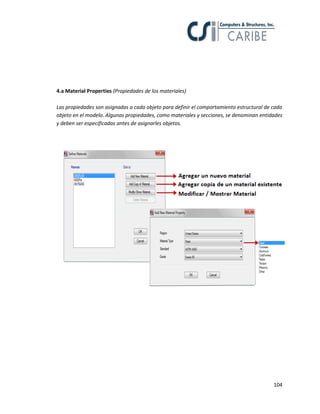 104
4.a Material Properties (Propiedades de los materiales)
Las propiedades son asignadas a cada objeto para definir el comportamiento estructural de cada
objeto en el modelo. Algunas propiedades, como materiales y secciones, se denominan entidades
y deben ser especificadas antes de asignarles objetos.
 