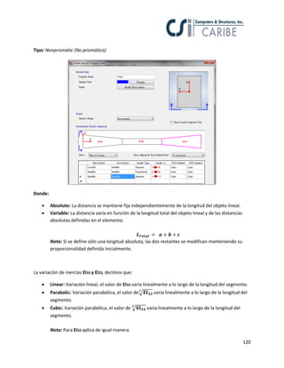 120
Tipo: Nonprismatic (No prismática)
Donde:
 Absolute: La distancia se mantiene fija independientemente de la longitud del objeto lineal.
 Variable: La distancia varía en función de la longitud total del objeto lineal y de las distancias
absolutas definidas en el elemento.
Nota: Si se define sólo una longitud absoluta, las dos restantes se modifican manteniendo su
proporcionalidad definida inicialmente.
La variación de inercias EI33 y EI22, decimos que:
 Linear: Variación lineal, el valor de EI33 varía linealmente a lo largo de la longitud del segmento.
 Parabolic: Variación parabólica, el valor de√ varia linealmente a lo largo de la longitud del
segmento.
 Cubic: Variación parabólica, el valor de √ varia linealmente a lo largo de la longitud del
segmento.
Nota: Para EI22 aplica de igual manera.
 