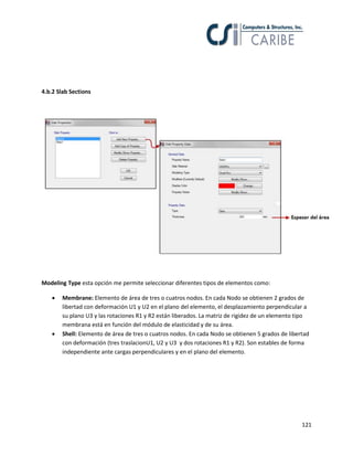 121
4.b.2 Slab Sections
Modeling Type esta opción me permite seleccionar diferentes tipos de elementos como:
 Membrane: Elemento de área de tres o cuatros nodos. En cada Nodo se obtienen 2 grados de
libertad con deformación U1 y U2 en el plano del elemento, el desplazamiento perpendicular a
su plano U3 y las rotaciones R1 y R2 están liberados. La matriz de rigidez de un elemento tipo
membrana está en función del módulo de elasticidad y de su área.
 Shell: Elemento de área de tres o cuatros nodos. En cada Nodo se obtienen 5 grados de libertad
con deformación (tres traslacionU1, U2 y U3 y dos rotaciones R1 y R2). Son estables de forma
independiente ante cargas perpendiculares y en el plano del elemento.
 