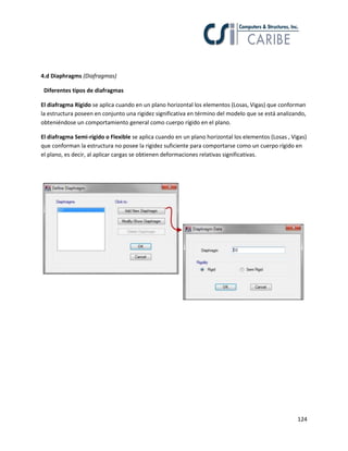 124
4.d Diaphragms (Diafragmas)
Diferentes tipos de diafragmas
El diafragma Rígido se aplica cuando en un plano horizontal los elementos (Losas, Vigas) que conforman
la estructura poseen en conjunto una rigidez significativa en término del modelo que se está analizando,
obteniéndose un comportamiento general como cuerpo rígido en el plano.
El diafragma Semi-rígido o Flexible se aplica cuando en un plano horizontal los elementos (Losas , Vigas)
que conforman la estructura no posee la rigidez suficiente para comportarse como un cuerpo rígido en
el plano, es decir, al aplicar cargas se obtienen deformaciones relativas significativas.
 
