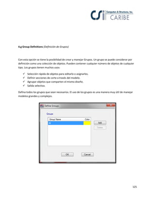 125
4.g Group Definitions (Definición de Grupos)
Con esta opción se tiene la posibilidad de crear y manejar Grupos. Un grupo se puede considerar por
definición como una colección de objetos. Pueden contener cualquier número de objetos de cualquier
tipo. Los grupos tienen muchos usos:
 Selección rápida de objetos para editarlo o asignarlos.
 Definir secciones de corte a través del modelo.
 Agrupar objetos que comparten el mismo diseño.
 Salida selectiva.
Defina todos los grupos que sean necesarios. El uso de los grupos es una manera muy útil de manejar
modelos grandes y complejos.
 