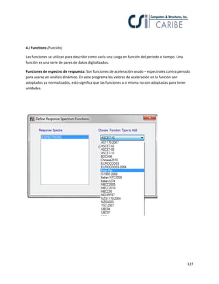 127
4.i Functions (Función)
Las funciones se utilizan para describir como varía una carga en función del periodo o tiempo. Una
función es una serie de pares de datos digitalizados.
Funciones de espectro de respuesta: Son funciones de aceleración seudo – espectrales contra periodo
para usarse en análisis dinámico. En este programa los valores de aceleración en la función son
adoptados ya normalizados, esto significa que las funciones a sí misma no son adoptadas para tener
unidades.
 