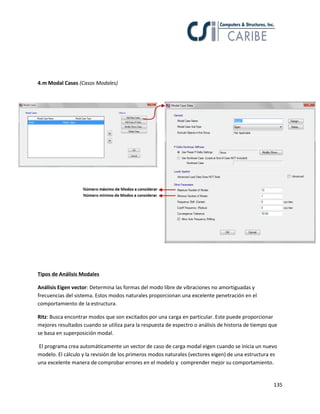 135
4.m Modal Cases (Casos Modales)
Tipos de Análisis Modales
Análisis Eigen vector: Determina las formas del modo libre de vibraciones no amortiguadas y
frecuencias del sistema. Estos modos naturales proporcionan una excelente penetración en el
comportamiento de la estructura.
Ritz: Busca encontrar modos que son excitados por una carga en particular. Este puede proporcionar
mejores resultados cuando se utiliza para la respuesta de espectro o análisis de historia de tiempo que
se basa en superposición modal.
El programa crea automáticamente un vector de caso de carga modal eigen cuando se inicia un nuevo
modelo. El cálculo y la revisión de los primeros modos naturales (vectores eigen) de una estructura es
una excelente manera de comprobar errores en el modelo y comprender mejor su comportamiento.
 