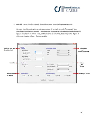 14
 Flat Slab : Estructura de Concreto armado utilizando losas macizas sobre capiteles.
Con esta plantilla puede generarse una estructura de concreto armado, formado por losas
macizas y columnas con capiteles. También puede establecerse vuelos en ambas direcciones, el
tipo de vinculación en el nivel base, predimensionar las columnas, losas y capiteles, definir el
sistema de carga a utilizar y diafragma rígido.
 