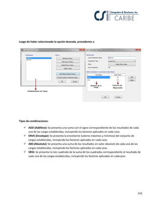 143
Luego de haber seleccionado la opción deseada, procedemos a
Tipos de combinaciones:
 ADD (Additive): Se presenta una suma con el signo correspondiente de los resultados de cada
una de las cargas establecidas, incluyendo los factores aplicados en cada caso.
 ENVE (Envelope): Se presenta la envolvente (valores máximos y mínimos) del conjunto de
cargas establecidas, incluyendo los factores aplicados en cada caso.
 ABS (Absolute): Se presenta una suma de los resultados en valor absoluto de cada una de las
cargas establecidas, incluyendo los factores aplicados en cada caso.
 SRSS: Se presenta la raíz cuadrada de la suma de los cuadrados correspondiente al resultado de
cada una de las cargas establecidas, incluyendo los factores aplicados en cada piso.
 