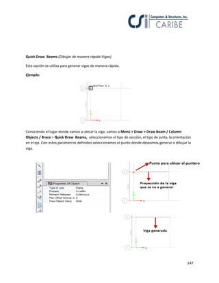 147
Quick Draw Beams (Dibujar de manera rápida Vigas)
Esta opción se utiliza para generar vigas de manera rápida.
Ejemplo:
Conociendo el lugar donde vamos a ubicar la viga, vamos a Menú > Draw > Draw Beam / Column
Objects / Brace > Quick Draw Beams, seleccionamos el tipo de sección, el tipo de junta, la orientación
en el eje. Con estos parámetros definidos seleccionamos el punto donde deseamos generar o dibujar la
viga.
 