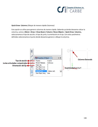 148
Quick Draw Columns (Dibujar de manera rápida Columnas)
Esta opción se utiliza para generar columnas de manera rápida. Sabiendo ya donde deseamos ubicar la
columna, vamos a Menú > Draw > Draw Beam / Column / Brace Objects > Quick Draw Columns,
seleccionamos el tipo de sección, el tipo de junta, la orientación en el eje. Con estos parámetros
definidos seleccionamos el punto donde deseamos generar o dibujar la columna.
 