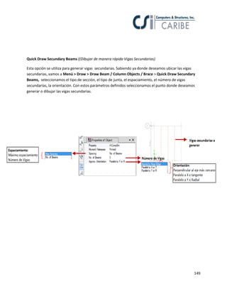 149
Quick Draw Secundary Beams ((Dibujar de manera rápida Vigas Secundarias)
Esta opción se utiliza para generar vigas secundarias. Sabiendo ya donde deseamos ubicar las vigas
secundarias, vamos a Menú > Draw > Draw Beam / Column Objects / Brace > Quick Draw Secundary
Beams, seleccionamos el tipo de sección, el tipo de junta, el espaciamiento, el número de vigas
secundarias, la orientación. Con estos parámetros definidos seleccionamos el punto donde deseamos
generar o dibujar las vigas secundarias.
 