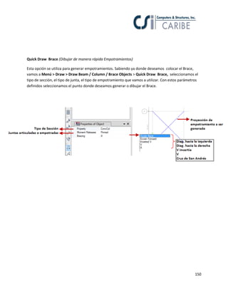 150
Quick Draw Brace (Dibujar de manera rápida Empotramientos)
Esta opción se utiliza para generar empotramientos. Sabiendo ya donde deseamos colocar el Brace,
vamos a Menú > Draw > Draw Beam / Column / Brace Objects > Quick Draw Brace, seleccionamos el
tipo de sección, el tipo de junta, el tipo de empotramiento que vamos a utilizar. Con estos parámetros
definidos seleccionamos el punto donde deseamos generar o dibujar el Brace.
 