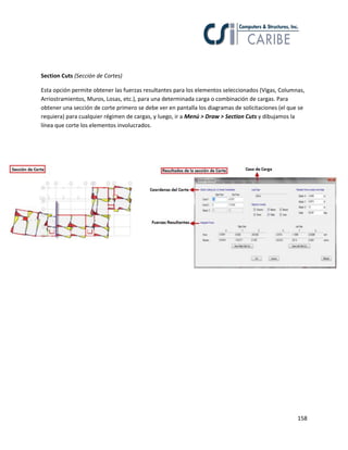 158
Section Cuts (Sección de Cortes)
Esta opción permite obtener las fuerzas resultantes para los elementos seleccionados (Vigas, Columnas,
Arriostramientos, Muros, Losas, etc.), para una determinada carga o combinación de cargas. Para
obtener una sección de corte primero se debe ver en pantalla los diagramas de solicitaciones (el que se
requiera) para cualquier régimen de cargas, y luego, ir a Menú > Draw > Section Cuts y dibujamos la
línea que corte los elementos involucrados.
 
