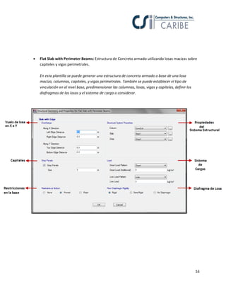 16
 Flat Slab with Perimeter Beams: Estructura de Concreto armado utilizando losas macizas sobre
capiteles y vigas perimetrales.
En esta plantilla se puede generar una estructura de concreto armado a base de una losa
maciza, columnas, capiteles, y vigas perimetrales. También se puede establecer el tipo de
vinculación en el nivel base, predimensionar las columnas, losas, vigas y capiteles, definir los
diafragmas de las losas y el sistema de carga a considerar.
 
