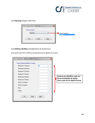 185
7.c.4 Openings (Asignar Aberturas)
7.c.5 Stiffness Modifiers ( Modificadores de Parámetros)
Esta opción permite modificar los parámetros de rigidez de un área.
 