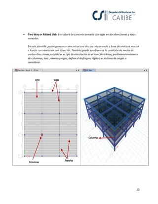 20
 Two Way or Ribbed Slab: Estructura de concreto armado con vigas en dos direcciones y losas
nervadas.
En esta plantilla puede generarse una estructura de concreto armado a base de una losa maciza
o loseta con nervios en una dirección. También puede establecerse la condición de vuelos en
ambas direcciones, establecer el tipo de vinculación en el nivel de la base, predimensionamiento
de columnas, losa , nervios y vigas, definir el diafragma rígido y el sistema de cargas a
considerar.
 