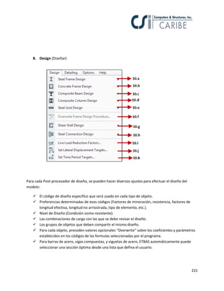221
8. Design (Diseñar)
Para cada Post-procesador de diseño, se pueden hacer diversos ajustes para efectuar el diseño del
modelo:
 El código de diseño específico que será usado en cada tipo de objeto.
 Preferencias determinadas de esos códigos (Factores de minoración, resistencia, factores de
longitud efectiva, longitud no arriostrada, tipo de elemento, etc.).
 Nivel de Diseño (Condición sismo-resistente).
 Las combinaciones de carga con las que se debe revisar el diseño.
 Los grupos de objetos que deben compartir el mismo diseño.
 Para cada objeto, preceden valores opcionales “Overwrite” sobre los coeficientes y parámetros
establecidos en los códigos de las formulas seleccionadas por el programa.
 Para barras de acero, vigas compuestas, y viguetas de acero, ETBAS automáticamente puede
seleccionar una sección óptima desde una lista que defina el usuario.
 