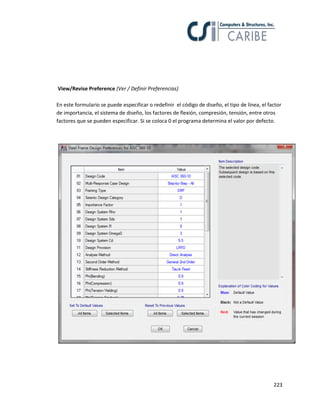 223
View/Revise Preference (Ver / Definir Preferencias)
En este formulario se puede especificar o redefinir el código de diseño, el tipo de línea, el factor
de importancia, el sistema de diseño, los factores de flexión, compresión, tensión, entre otros
factores que se pueden especificar. Si se coloca 0 el programa determina el valor por defecto.
 