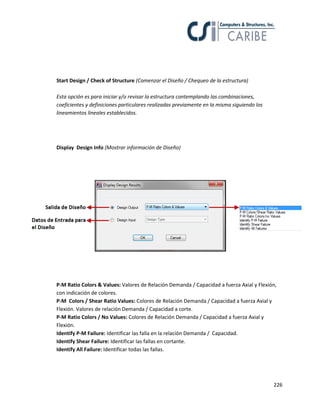 226
Start Design / Check of Structure (Comenzar el Diseño / Chequeo de la estructura)
Esta opción es para iniciar y/o revisar la estructura contemplando las combinaciones,
coeficientes y definiciones particulares realizadas previamente en la misma siguiendo los
lineamientos lineales establecidos.
Display Design Info (Mostrar información de Diseño)
P-M Ratio Colors & Values: Valores de Relación Demanda / Capacidad a fuerza Axial y Flexión,
con indicación de colores.
P-M Colors / Shear Ratio Values: Colores de Relación Demanda / Capacidad a fuerza Axial y
Flexión. Valores de relación Demanda / Capacidad a corte.
P-M Ratio Colors / No Values: Colores de Relación Demanda / Capacidad a fuerza Axial y
Flexión.
Identify P-M Failure: Identificar las falla en la relación Demanda / Capacidad.
Identify Shear Failure: Identificar las fallas en cortante.
Identify All Failure: Identificar todas las fallas.
 