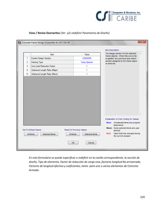 229
View / Revise Overwrites (Ver y/o redefinir Parametros de Diseño)
En este formulario se puede especificar o redefinir en la casilla correspondiente, la sección de
diseño, Tipo de elemento, Factor de reducción de carga viva, factores longitud No arriostrada,
Factores de longitud efectiva y coeficientes, tanto para uno o varios elementos de Concreto
Armado.
 