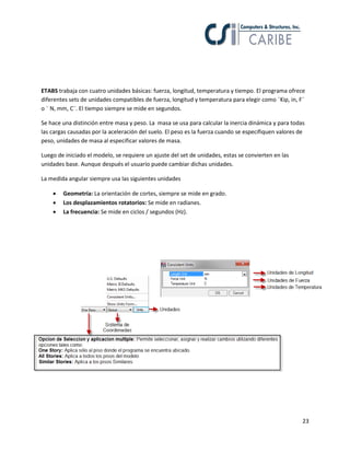 23
ETABS trabaja con cuatro unidades básicas: fuerza, longitud, temperatura y tiempo. El programa ofrece
diferentes sets de unidades compatibles de fuerza, longitud y temperatura para elegir como ¨Kip, in, F¨
o ¨ N, mm, C¨. El tiempo siempre se mide en segundos.
Se hace una distinción entre masa y peso. La masa se usa para calcular la inercia dinámica y para todas
las cargas causadas por la aceleración del suelo. El peso es la fuerza cuando se especifiquen valores de
peso, unidades de masa al especificar valores de masa.
Luego de iniciado el modelo, se requiere un ajuste del set de unidades, estas se convierten en las
unidades base. Aunque después el usuario puede cambiar dichas unidades.
La medida angular siempre usa las siguientes unidades
 Geometría: La orientación de cortes, siempre se mide en grado.
 Los desplazamientos rotatorios: Se mide en radianes.
 La frecuencia: Se mide en ciclos / segundos (Hz).
 