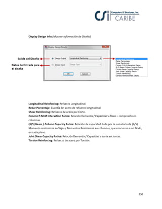 230
Display Design Info (Mostrar Información de Diseño)
Longitudinal Reinforcing: Refuerzo Longitudinal.
Rebar Porcentaje: Cuantía del acero de refuerzo longitudinal.
Shear Reinforcing: Refuerzo de acero por Corte.
Column P-M-M Interaction Ratios: Relación Demanda / Capacidad a flexo – compresión en
columnas.
(6/5) Beam / Column Capacity Ratios: Relación de capacidad dada por la sumatoria de (6/5)
Momento resistentes en Vigas / Momentos Resistentes en columnas, que concurren a un Nodo,
en cada plano.
Joint Shear Capacity Ratios: Relación Demanda / Capacidad a corte en Juntas.
Torsion Reinforcing: Refuerzo de acero por Torsión.
 