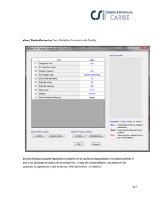 237
View / Revise Overwrites (Ver / Redefinir Parámetros de Diseño)
En este formulario puede especificar o redefinir en la casilla correspondiente, si se desea diseñar el
pier o no, en factor de reducción de carga viva , el tipo de sección del pier , las barras en las
esquinas, la separación y tipo de barras, el recubrimiento , el material .
 