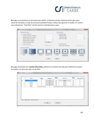 242
4) Luego se nos presenta un formulario para definir el Números de Ejes, distancias entre ejes, pisos,
altura de entrepisos y el tipo de estructura predeterminada a utilizar para generar el modelo. En nuestro
caso utilizaremos “Grid Only” a fin de mostrar el ejemplo paso a paso.
5) Luego, haciéndole clic a Custom Story Data, editamos los nombres de cada piso y definimos los pisos
principales y la altura de cada uno de ellos.
 