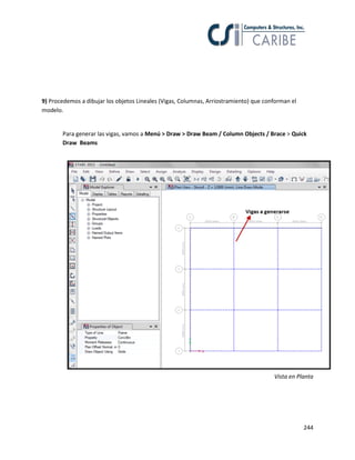 244
9) Procedemos a dibujar los objetos Lineales (Vigas, Columnas, Arriostramiento) que conforman el
modelo.
Para generar las vigas, vamos a Menú > Draw > Draw Beam / Column Objects / Brace > Quick
Draw Beams
Vista en Planta
 