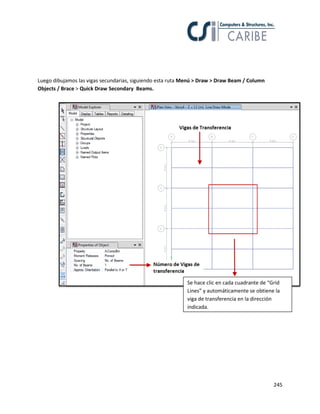 245
Luego dibujamos las vigas secundarias, siguiendo esta ruta Menú > Draw > Draw Beam / Column
Objects / Brace > Quick Draw Secondary Beams.
Se hace clic en cada cuadrante de “Grid
Lines” y automáticamente se obtiene la
viga de transferencia en la dirección
indicada.
 