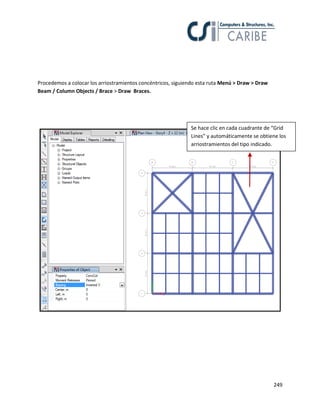 249
Procedemos a colocar los arriostramientos concéntricos, siguiendo esta ruta Menú > Draw > Draw
Beam / Column Objects / Brace > Draw Braces.
Se hace clic en cada cuadrante de “Grid
Lines” y automáticamente se obtiene los
arriostramientos del tipo indicado.
 