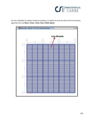 250
Una vez modelados los objetos lineales procedemos a modelar las losas de cada uno de los entrepiso,
siguiendo esta ruta Menu > Draw > Draw Floor / Walls objects
 