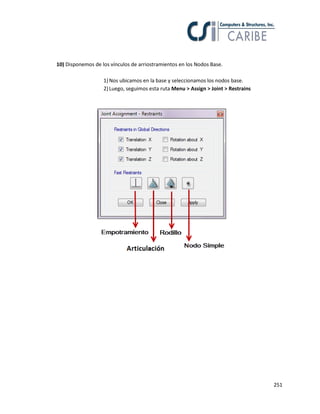 251
10) Disponemos de los vínculos de arriostramientos en los Nodos Base.
1)Nos ubicamos en la base y seleccionamos los nodos base.
2)Luego, seguimos esta ruta Menu > Assign > Joint > Restrains
 