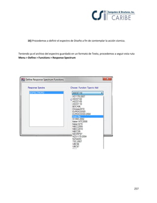 257
16) Procedemos a definir el espectro de Diseño a fin de contemplar la acción sísmica.
Teniendo ya el archivo del espectro guardado en un formato de Texto, procedemos a seguir esta ruta
Menu > Define > Functions > Response Spectrum
 