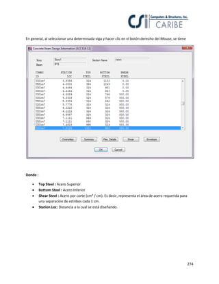 274
En general, al seleccionar una determinada viga y hacer clic en el botón derecho del Mouse, se tiene
Donde :
 Top Steel : Acero Superior
 Bottom Steel : Acero Inferior
 Shear Steel : Acero por corte (cm² / cm). Es decir, representa el área de acero requerida para
una separación de estribos cada 1 cm.
 Station Loc: Distancia a la cual se está diseñando.
 