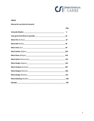 3
INDICE
Manual de uso (Guía de Usuario)
Pág.
Iniciando Modelo ________________________________________________ 5
Lista general de Menú en pantalla ____________________________________22
Menú File (Archivo) ________________________________________________ 24
Menú Edit (Editar)_________________________________________________ 30
Menú View (ver) __________________________________________________ 94
Menú Define (Definir) ______________________________________________103
Menú Draw (Dibujar) ______________________________________________ 144
Menú Select (Seleccionar) ___________________________________________161
Menú Assign (Asignar) _____________________________________________ 162
Menú Analyze (Analizar) ___________________________________________ 199
Menú Display (Mostrar) ____________________________________________ 203
Menú Design (Diseñar) _____________________________________________ 221
Menú Detailing (Detalle) ____________________________________________ 238
Ejemplo _________________________________________________________ 239
 