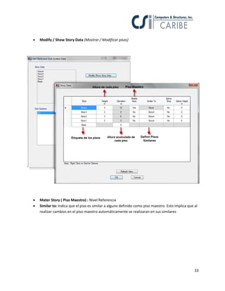 33
 Modify / Show Story Data (Mostrar / Modificar pisos)
 Mater Story ( Piso Maestro) : Nivel Referencia
 Similar to: Indica que el piso es similar a alguno definido como piso maestro. Esto implica que al
realizar cambios en el piso maestro automáticamente se realizaran en sus similares
 