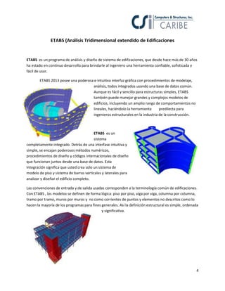 4
ETABS (Análisis Tridimensional extendido de Edificaciones
ETABS es un programa de análisis y diseño de sistema de edificaciones, que desde hace más de 30 años
ha estado en continuo desarrollo para brindarle al ingeniero una herramienta confiable, sofisticada y
fácil de usar.
ETABS 2013 posee una poderosa e intuitiva interfaz gráfica con procedimientos de modelaje,
análisis, todos integrados usando una base de datos común.
Aunque es fácil y sencillo para estructuras simples, ETABS
también puede manejar grandes y complejos modelos de
edificios, incluyendo un amplio rango de comportamientos no
lineales, haciéndolo la herramienta predilecta para
ingenieros estructurales en la industria de la construcción.
ETABS es un
sistema
completamente integrado. Detrás de una interfase intuitiva y
simple, se encajan poderosos métodos numéricos,
procedimientos de diseño y códigos internacionales de diseño
que funcionan juntos desde una base de datos. Esta
Integración significa que usted crea solo un sistema de
modelo de piso y sistema de barras verticales y laterales para
analizar y diseñar el edificio completo.
Las convenciones de entrada y de salida usadas corresponden a la terminología común de edificaciones.
Con ETABS , los modelos se definen de forma lógica: piso por piso, viga por viga, columna por columna,
tramo por tramo, muros por muros y no como corrientes de puntos y elementos no descritos como lo
hacen la mayoría de los programas para fines generales. Así la definición estructural es simple, ordenada
y significativa.
 