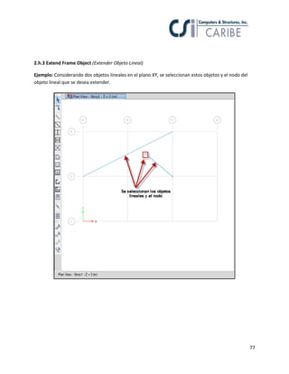 77
2.h.3 Extend Frame Object (Extender Objeto Lineal)
Ejemplo: Considerando dos objetos lineales en el plano XY, se seleccionan estos objetos y el nodo del
objeto lineal que se desea extender.
 