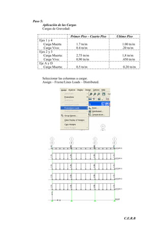 C.E.R.B
Paso 5:
Aplicación de las Cargas
Cargas de Gravedad:
Primer Piso – Cuarto Piso Ultimo Piso
Ejes 1 y 4
Carga Muerta
Carga Viva:
1.7 tn/m
0.4 tn/m
1.00 tn/m
.20 tn/m
Ejes 2 y 3
Carga Muerta:
Carga Viva:
2,75 tn/m
0,90 tn/m
1,8 tn/m
.450 tn/m
Eje A y D
Carga Muerta: 0,5 tn/m 0,20 tn/m
Seleccionar las columnas a cargar.
Assign – Frame/Lines Loads – Distributed.
 