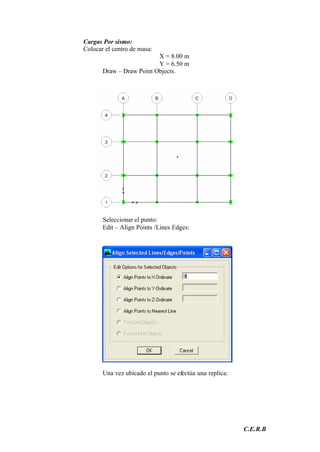 C.E.R.B
Cargas Por sismo:
Colocar el centro de masa:
X = 8.00 m
Y = 6.50 m
Draw – Draw Point Objects.
Seleccionar el punto:
Edit – Align Points /Lines Edges:
Una vez ubicado el punto se efectúa una replica:
 