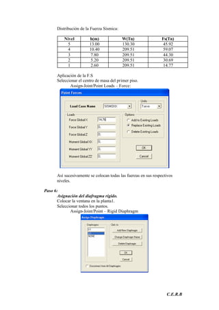 C.E.R.B
Distribución de la Fuerza Sísmica:
Nivel h(m) W(Tn) Fs(Tn)
5 13.00 130.30 45.92
4 10.40 209.51 59.07
3 7.80 209.51 44.30
2 5.20 209.51 30.69
1 2.60 209.51 14.77
Aplicación de la F.S
Seleccionar el centro de masa del primer piso.
Assign-Joint/Point Loads – Force:
Así sucesivamente se colocan todas las fuerzas en sus respectivos
niveles.
Paso 6:
Asignación del diafragma rígido.
Colocar la ventana en la planta1.
Seleccionar todos los puntos.
Assign-Joint/Point – Rigid Diaphragm
 