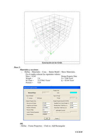 C.E.R.B
Generación de las Grids.
Paso 2:
Materiales y secciones
- Define – Materiales – Conc. – Botón Modif. / Show Materiales.
En el cuadro colocan los siguientes valores:
Mass = 0.245 Design Property Data
Weigth = 2.4 f´c= 2100 Tn/m²
M. Elast = 2173706.5 Tn/m² fy = 42184 Tn/m²
Poisson = 0.20
OK.
- Define – Frame Properties – Click to: Add Rectangular
 