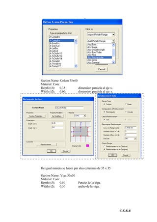 C.E.R.B
Section Name: Colum 35x60
Material: Conc
Depth (t3): 0.35 dimensión paralela al eje x.
Width (t2): 0.60: dimensión paralela al eje y.
De igual manera se hacen par alas columnas de 35 x 35
Section Name: Viga 30x50
Material: Conc
Depth (t3): 0.50 Peralte de la viga.
Width (t2): 0.30 ancho de la viga.
 