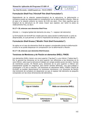 Manual de Aplicación del Programa ETABS v9
102
Ing. Eliud Hernández / eliudh5@gmail.com / 58-412-2390553
Formulación Shell Fina ("Kirchoff Thin Shell Formulation"):
Dependiendo de la relación espesor/longitud de la estructura, la deformación a
cortadura puede ser despreciable en comparación con la deformación a flexión. Este es
el caso si la relación anterior es menor de 0.05 (es decir, 5%). Esto significa que la
longitud de la estructura es 20 veces mayor que espesor, por tanto la pieza es
relativamente fina, es decir:
Si L/T > 20, entonces usar elementos Shell Finos
(Donde: L = longitud global del elemento de area, T = espesor del elemento)
La formulación de Kirchoff fue creada para los casos donde la deformación a corte es
despreciable, lo cual permite un ahorro importante de tiempo y esfuerzo de cálculo.
Formulación Shell Gruesa ("Mindlin Thick Shell Formulation"):
Se aplica en el caso de elementos Shell de espesor considerable donde la deformación
a corte no se puede despreciar en comparación con la deformación a flexión.
Si L/T < 20, entonces usar elementos Shell Gruesos
Tensiones de Membrana y de Flexión en elementos SHELL FINOS:
Los elementos SHELL tienen una cara superior ("top face") y una inferior ("bottom face").
Por lo general las tensiones en la cara superior son diferentes a las tensiones en la
cara inferior, salvo que la estructura trabaje con cargas axiales puras (es decir, fuerzas
de membrana puras). En flexión pura, tensiones en la cara superior e inferior son
exactamente iguales en magnitud, pero tienen sentido diferente: una cara trabaja a
compresión y la otra a tracción. Las tensiones en elementos SHELL FINOS (Teoría de
Kirchoff) se pueden descomponer en tensiones membrana y en tensiones de flexión
(las tensiones de cortadura se desprecian ya que el espesor del elemento es pequeño
comparado con las otras dimensiones del elemento),
 