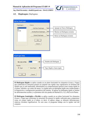 Manual de Aplicación del Programa ETABS v9
108
Ing. Eliud Hernández / eliudh5@gmail.com / 58-412-2390553
4.5. Diaphragms: Diafragmas.
Agregar un Nuevo Diafragma
Mostrar un Diafragma existente
Borrar un Diafragma existente
Tipo: Rígido o Semi-rígido
Nombre del Diafragma
El Diafragma Rígido se aplica cuando en un plano horizontal los elementos (Losas y Vigas)
que conforman la estructura poseen en conjunto una rigidez muy significativa en términos del
modelo que se está analizando, obteniéndose un comportamiento general como cuerpo rígido en
el plano, referido a un centro de masas. La rigidez para un diafragma rígido esta condicionada a
la disposición y configuración geométrica del sistema. Al aplicar un diafragma rígido se limitan
las deformaciones axiales y se permiten sólo tres grados de libertad (Ux, Uy y RZ) en la Planta.
El Diafragma Semirígido o Flexible se aplica cuando en un plano horizontal los elementos
(Losas y Vigas) que conforman la estructura No poseen la rigidez suficiente para comportarse
como un cuerpo rígido en el plano, es decir, al aplicar cargas se obtienen deformaciones
relativas (Axiales) significativas. En este caso, el programa trabaja con la rigidez real del
conjunto.
 