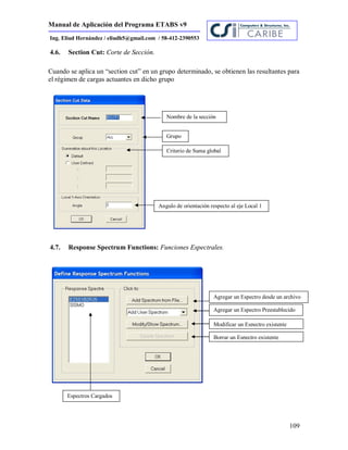 Manual de Aplicación del Programa ETABS v9
109
Ing. Eliud Hernández / eliudh5@gmail.com / 58-412-2390553
4.6. Section Cut: Corte de Sección.
Cuando se aplica un “section cut” en un grupo determinado, se obtienen las resultantes para
el régimen de cargas actuantes en dicho grupo
4.7. Response Spectrum Functions: Funciones Espectrales.
Nombre de la sección
Grupo
Criterio de Suma global
Angulo de orientación respecto al eje Local 1
Agregar un Espectro desde un archivo
Agregar un Espectro Preestablecido
Modificar un Espectro existente
Borrar un Espectro existente
Espectros Cargados
 
