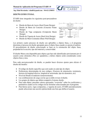 Manual de Aplicación del Programa ETABS v9
11
Ing. Eliud Hernández / eliudh5@gmail.com / 58-412-2390553
DISEÑO ESTRUCTURAL.
ETABS tiene integrados los siguientes post-procesadores
de diseño:
 Diseño de Barra de Acero (Steel Frame Design)
 Diseño de Barra de Concreto (Concrete Frame
Design)
 Diseño de Viga compuesta (Composite Beam
Design)
 Diseño de Vigueta de Acero (Steel Joist Design)
 Diseño de Muro Constante (Shear Wall Design)
Los primero cuatro procesos de diseño son aplicables a objetos línea, y el programa
determina el proceso de diseño apropiado para el objeto línea cuando se ejecuta el análisis.
El procedimiento de diseño seleccionado se basa en la orientación del objeto línea,
propiedad de la sección, tipo del material y conectividad.
El diseño Muros esta disponible para objetos que han sido identificados previamente por el
usuario como elementos (Pier y/o spandrels), y dichos objetos serán considerados como
objetos línea y área.
Para cada post-procesador de diseño, se pueden hacer diversos ajustes para afectar el
diseño del modelo:
 El código de diseño especifico que será usado en cada tipo de objeto
 Preferencias determinadas de esos códigos. (Factores de minoración, resistencia,
factores de longitud efectiva, longitud no arriostrada, tipo de elementos, etc)
 Nivel de Diseño (Condición sismorresistente)
 Las combinaciones de carga con las que se debe revisar el diseño.
 Los grupos de objetos que deben compartir el mismo diseño.
 Para cada objeto, preceden valores opcionales “overwrite” sobre los coeficientes y
parámetros usados en los códigos de las formulas seleccionadas por el programa.
 Para barras acero, vigas compuestas, y viguetas de acero, ETABS automáticamente
puede seleccionar una sección optima desde una lista que defina el usuario.
 