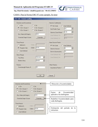 Manual de Aplicación del Programa ETABS v9
114
Ing. Eliud Hernández / eliudh5@gmail.com / 58-412-2390553
CASO1: Para la Norma UBC-97 como ejemplo, Se tiene:
Dirección y Excentricidades
Factor de Excentricidad
aplicado a los diafragmas
Redefinir Excentricidades para
cada diafragma.
Estimación del período de la
estructura
 