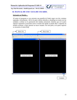 Manual de Aplicación del Programa ETABS v9
12
Ing. Eliud Hernández / eliudh5@gmail.com / 58-412-2390553
II. MANUAL DE USO / GUIA DE USUARIO.
Iniciando un Modelo…
Al entrar al programa se nos presenta una pantalla de fondo negro con dos ventanas
separadas verticalmente. Allí en la parte inferior derecha se despliega un menú con las
unidades a utilizar en la generación del modelo estructural, mientras que en la parte
superior izquierda se encuentra activo el menú File donde se puede abrir o importar un
modelo existente, o bien, generar un nuevo modelo. Por otra parte, en la parte superior
se encuentra el menú Help.
Menú: File
Unidades
Menú: Help
Ventana de Trabajo Ventana de Trabajo
 