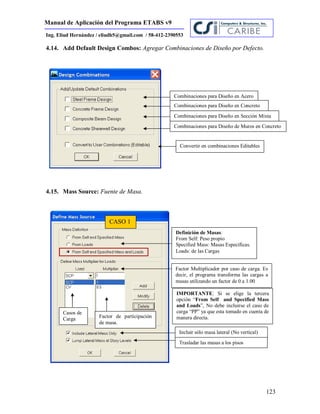 Manual de Aplicación del Programa ETABS v9
123
Ing. Eliud Hernández / eliudh5@gmail.com / 58-412-2390553
4.14. Add Default Design Combos: Agregar Combinaciones de Diseño por Defecto.
4.15. Mass Source: Fuente de Masa.
Convertir en combinaciones Editables
Combinaciones para Diseño en Acero
Combinaciones para Diseño en Concreto
Combinaciones para Diseño en Sección Mixta
Combinaciones para Diseño de Muros en Concreto
Factor Multiplicador por caso de carga. Es
decir, el programa transforma las cargas a
masas utilizando un factor de 0 a 1.00
Casos de
Carga
IMPORTANTE: Si se elige la tercera
opción “From Self and Specified Mass
and Loads”, No debe incluirse el caso de
carga “PP” ya que esta tomado en cuenta de
manera directa.Factor de participación
de masa.
CASO 1
Definición de Masas:
From Self: Peso propio
Specified Mass: Masas Específicas.
Loads: de las Cargas
Incluir sólo masa lateral (No vertical)
Trasladar las masas a los pisos
 