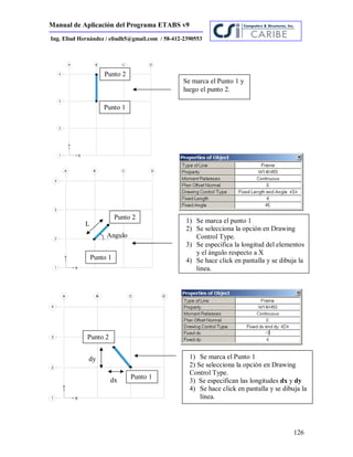 Manual de Aplicación del Programa ETABS v9
126
Ing. Eliud Hernández / eliudh5@gmail.com / 58-412-2390553
Se marca el Punto 1 y
luego el punto 2.
1) Se marca el punto 1
2) Se selecciona la opción en Drawing
Control Type.
3) Se especifica la longitud del elementos
y el ángulo respecto a X
4) Se hace click en pantalla y se dibuja la
linea.
Punto 1
Punto 2
1) Se marca el Punto 1
2) Se selecciona la opción en Drawing
Control Type.
3) Se especifican las longitudes dx y dy
4) Se hace click en pantalla y se dibuja la
línea.
5)
Punto 1
Punto 2
dx
dy
Punto 1
Punto 2
L
Angulo
 